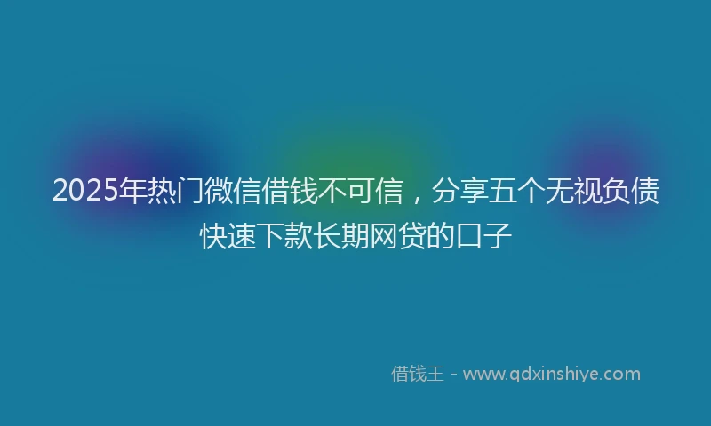 2025年热门微信借钱不可信，分享五个无视负债快速下款长期网贷的口子