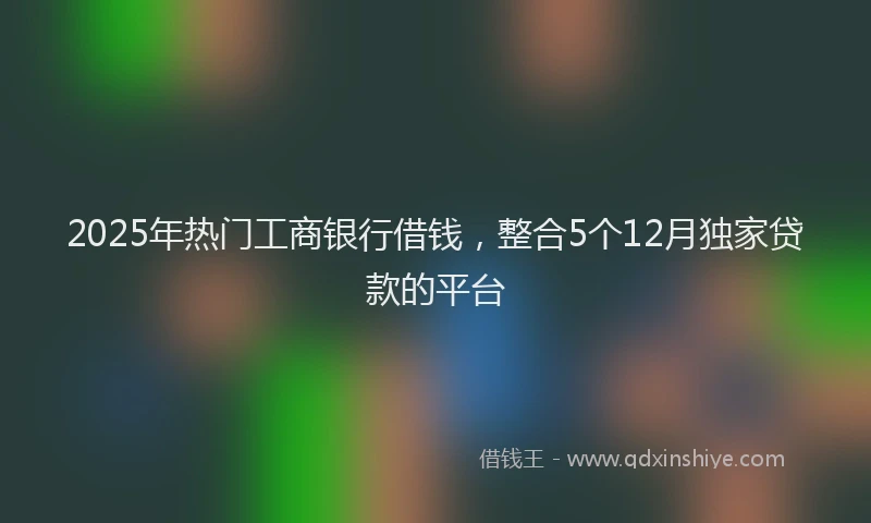 2025年热门工商银行借钱，整合5个12月独家贷款的平台