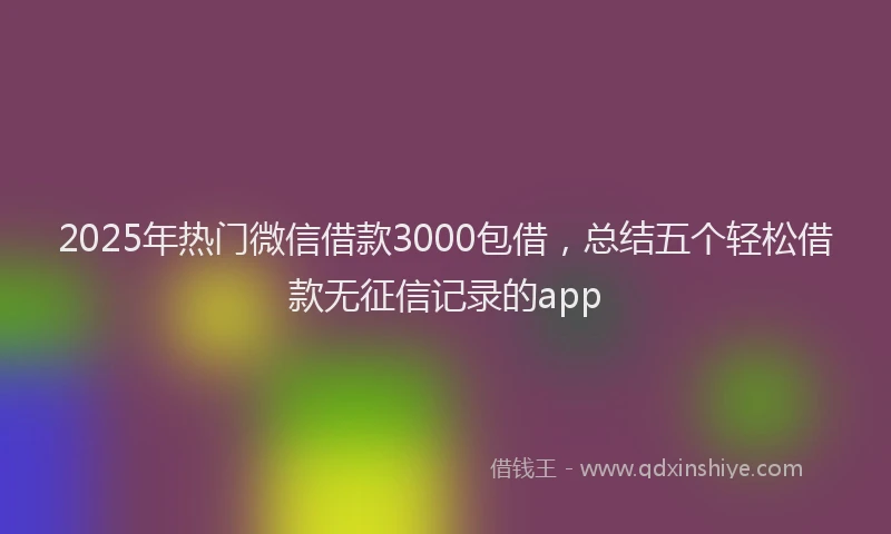 2025年热门微信借款3000包借，总结五个轻松借款无征信记录的app