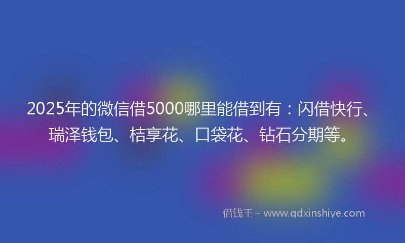 2025年的微信借5000哪里能借到有：闪借快行、瑞泽钱包、桔享花、口袋花、钻石分期等。