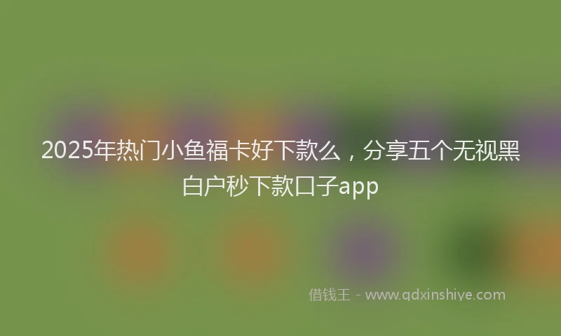 2025年热门小鱼福卡好下款么，分享五个无视黑白户秒下款口子app