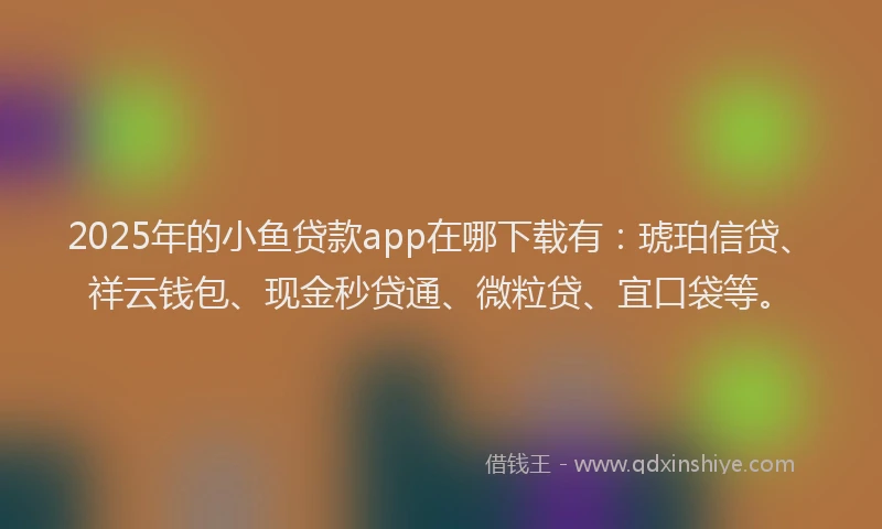 2025年的小鱼贷款app在哪下载有：琥珀信贷、祥云钱包、现金秒贷通、微粒贷、宜口袋等。