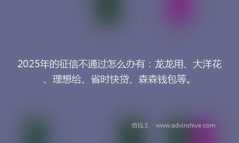 2025年的征信不通过怎么办有：龙龙用、大洋花、理想给、省时快贷、森森钱包等。