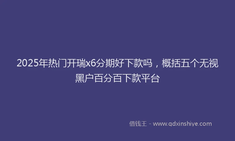 2025年热门开瑞x6分期好下款吗，概括五个无视黑户百分百下款平台