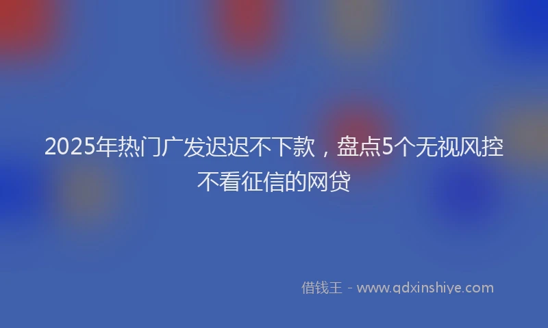 2025年热门广发迟迟不下款，盘点5个无视风控不看征信的网贷