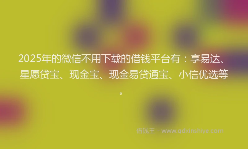 2025年的微信不用下载的借钱平台有：享易达、星愿贷宝、现金宝、现金易贷通宝、小信优选等。