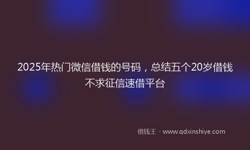 2025年热门微信借钱的号码，总结五个20岁借钱不求征信速借平台