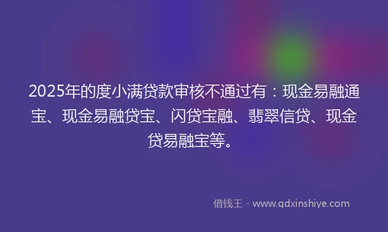 2025年的度小满贷款审核不通过有：现金易融通宝、现金易融贷宝、闪贷宝融、翡翠信贷、现金贷易融宝等。
