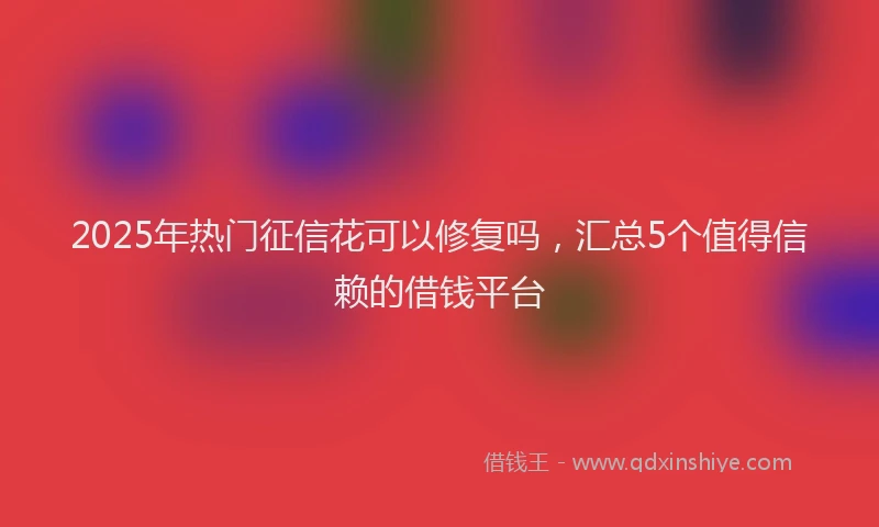 2025年热门征信花可以修复吗，汇总5个值得信赖的借钱平台