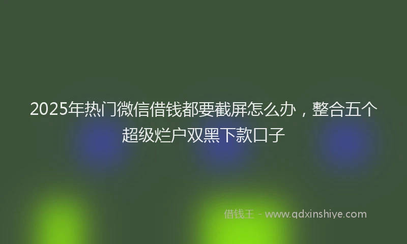 2025年热门微信借钱都要截屏怎么办，整合五个超级烂户双黑下款口子