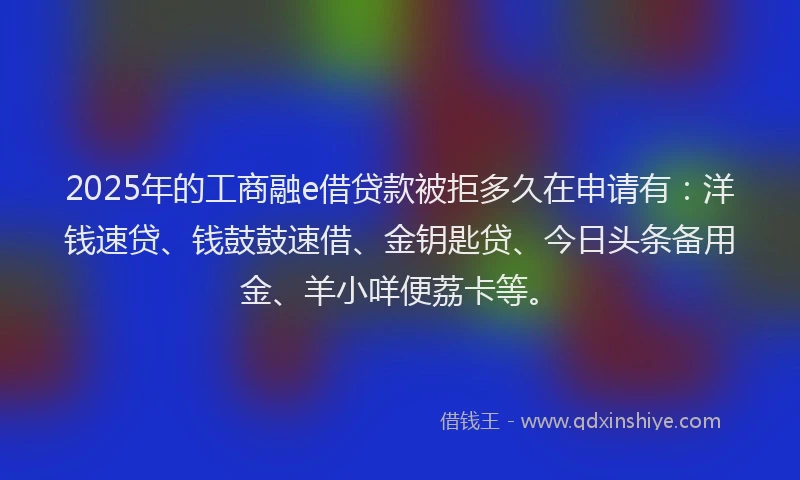 2025年的工商融e借贷款被拒多久在申请有：洋钱速贷、钱鼓鼓速借、金钥匙贷、今日头条备用金、羊小咩便荔卡等。