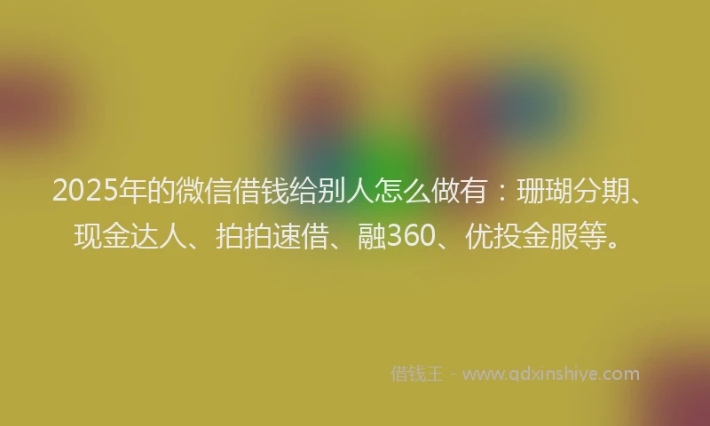 2025年的微信借钱给别人怎么做有：珊瑚分期、现金达人、拍拍速借、融360、优投金服等。