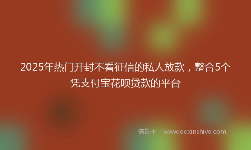 2025年热门开封不看征信的私人放款，整合5个凭支付宝花呗贷款的平台