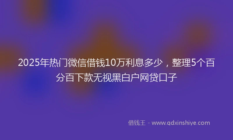 2025年热门微信借钱10万利息多少，整理5个百分百下款无视黑白户网贷口子