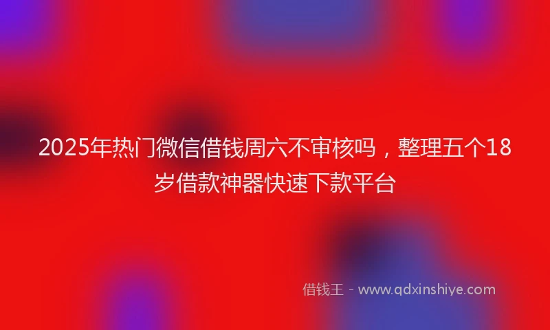 2025年热门微信借钱周六不审核吗，整理五个18岁借款神器快速下款平台