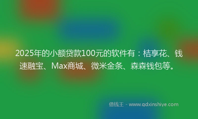 2025年的小额贷款100元的软件有：桔享花、钱速融宝、Max商城、微米金条、森森钱包等。