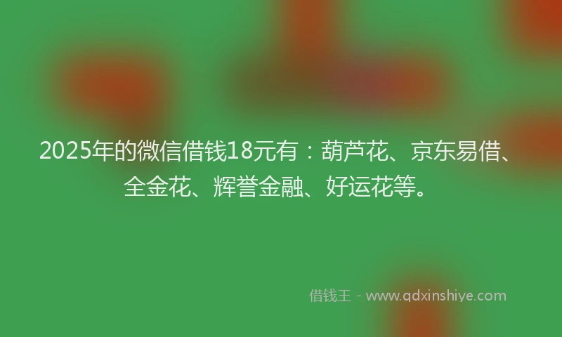 2025年的微信借钱18元有：葫芦花、京东易借、全金花、辉誉金融、好运花等。