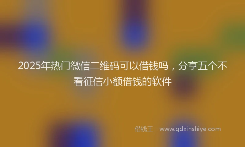 2025年热门微信二维码可以借钱吗，分享五个不看征信小额借钱的软件