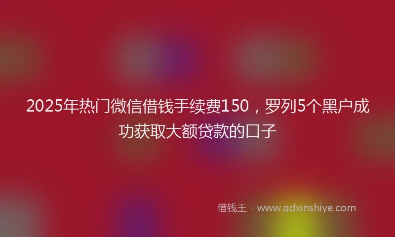 2025年热门微信借钱手续费150，罗列5个黑户成功获取大额贷款的口子