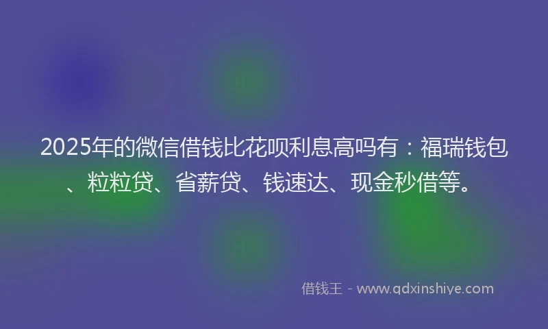 2025年的微信借钱比花呗利息高吗有：福瑞钱包、粒粒贷、省薪贷、钱速达、现金秒借等。