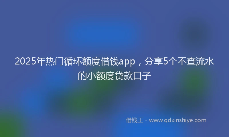 2025年热门循环额度借钱app，分享5个不查流水的小额度贷款口子
