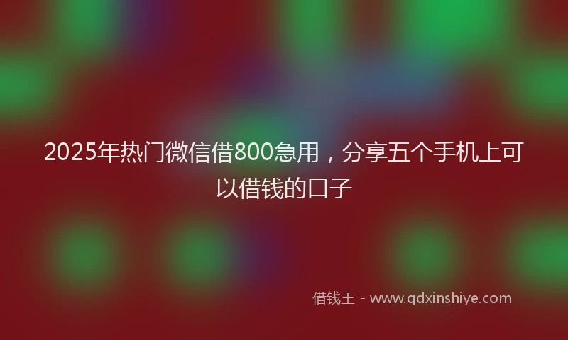 2025年热门微信借800急用，分享五个手机上可以借钱的口子