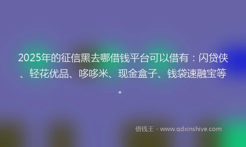 2025年的征信黑去哪借钱平台可以借有：闪贷侠、轻花优品、哆哆米、现金盒子、钱袋速融宝等。