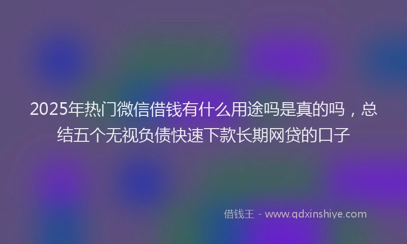 2025年热门微信借钱有什么用途吗是真的吗，总结五个无视负债快速下款长期网贷的口子