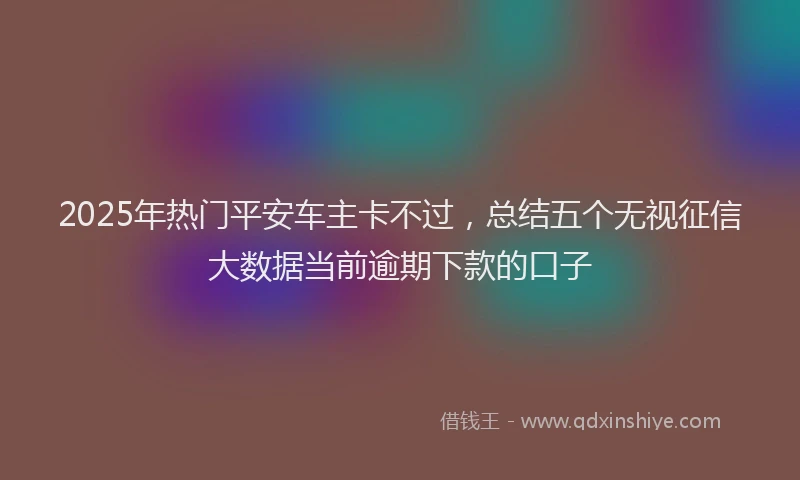 2025年热门平安车主卡不过，总结五个无视征信大数据当前逾期下款的口子