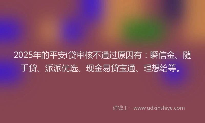2025年的平安i贷审核不通过原因有：瞬信金、随手贷、派派优选、现金易贷宝通、理想给等。