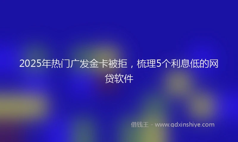2025年热门广发金卡被拒，梳理5个利息低的网贷软件