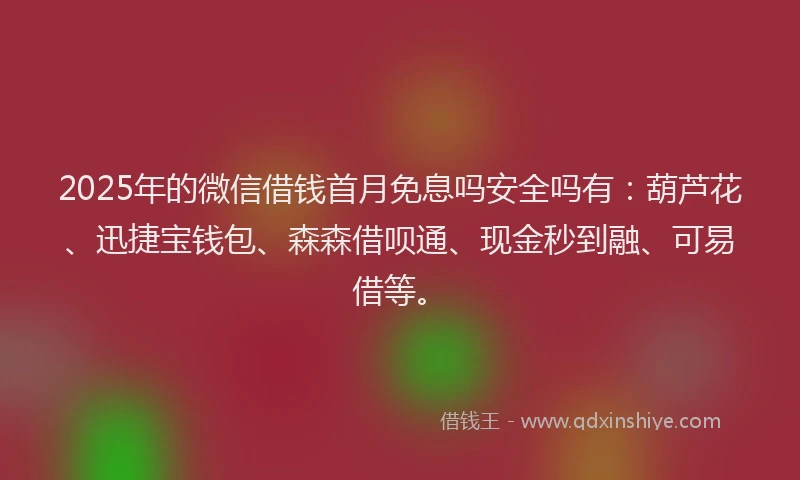2025年的微信借钱首月免息吗安全吗有：葫芦花、迅捷宝钱包、森森借呗通、现金秒到融、可易借等。