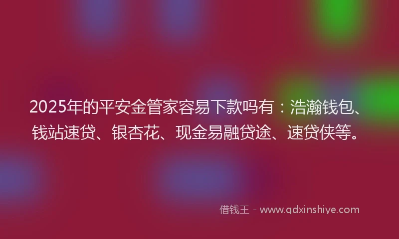 2025年的平安金管家容易下款吗有：浩瀚钱包、钱站速贷、银杏花、现金易融贷途、速贷侠等。