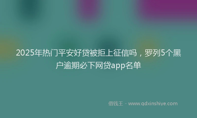 2025年热门平安好贷被拒上征信吗，罗列5个黑户逾期必下网贷app名单