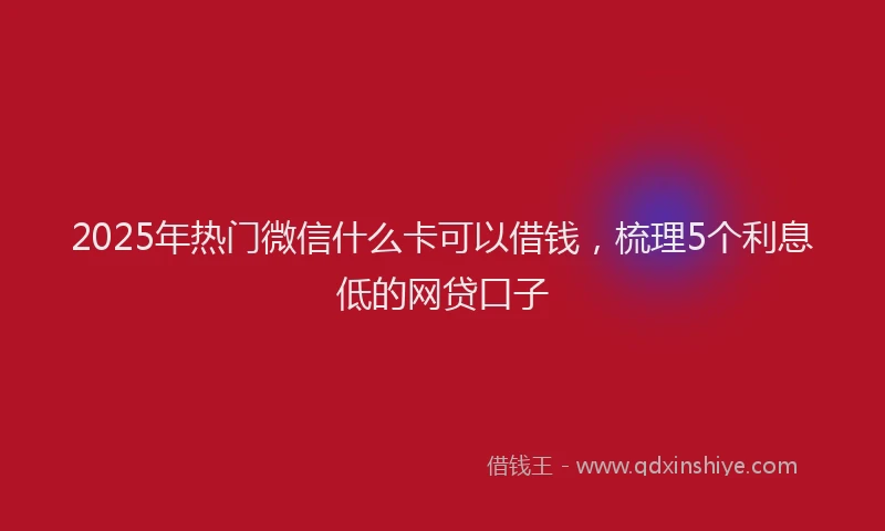 2025年热门微信什么卡可以借钱，梳理5个利息低的网贷口子
