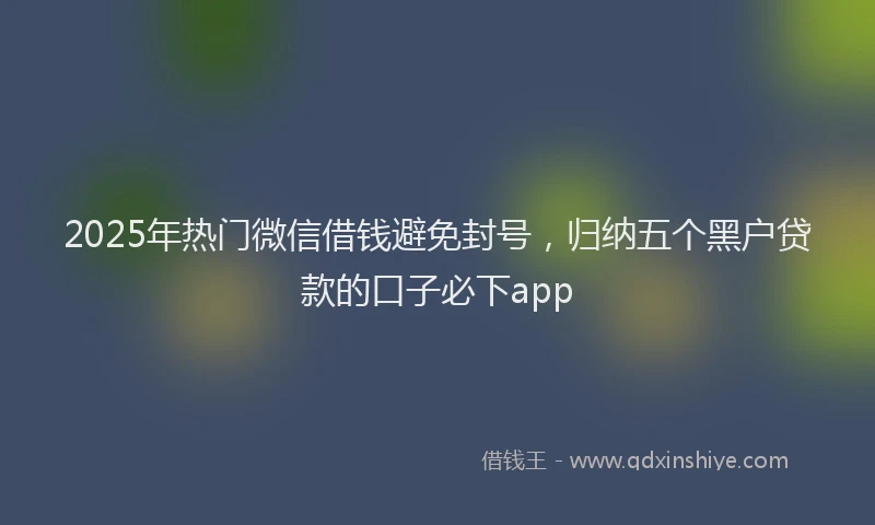 2025年热门微信借钱避免封号，归纳五个黑户贷款的口子必下app