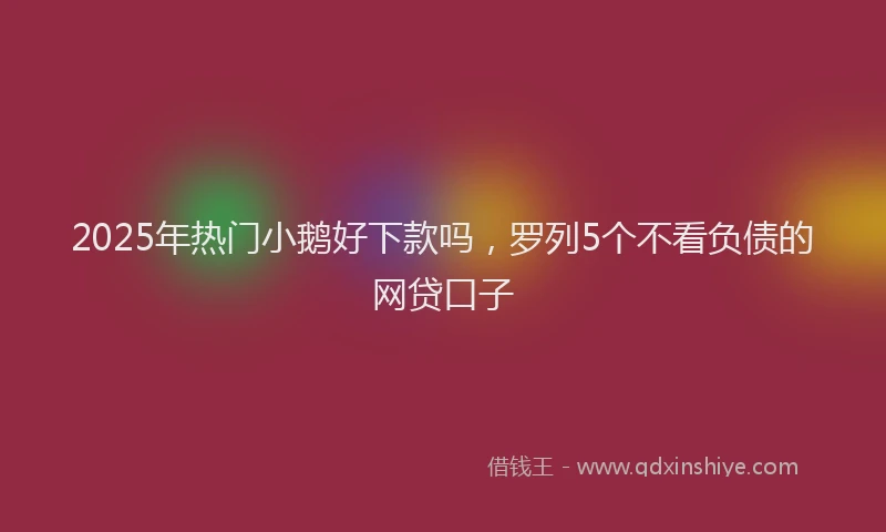 2025年热门小鹅好下款吗，罗列5个不看负债的网贷口子