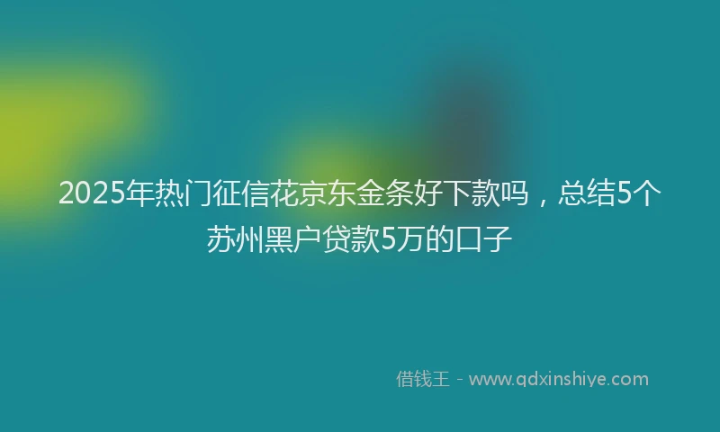 2025年热门征信花京东金条好下款吗，总结5个苏州黑户贷款5万的口子