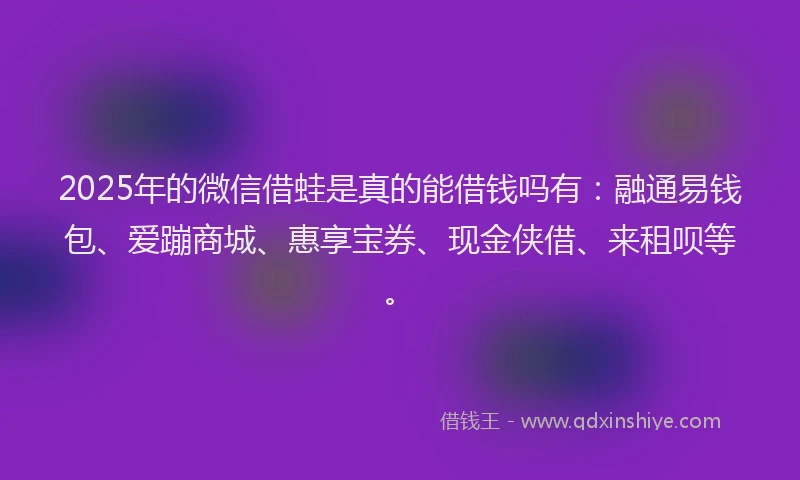 2025年的微信借蛙是真的能借钱吗有：融通易钱包、爱蹦商城、惠享宝券、现金侠借、来租呗等。