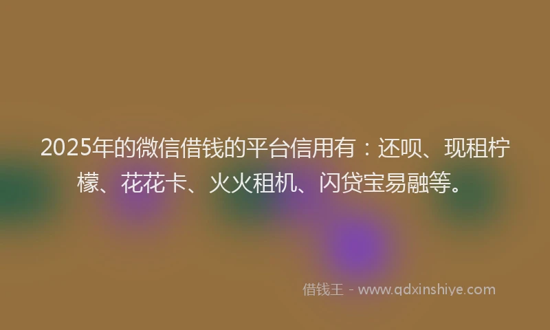 2025年的微信借钱的平台信用有：还呗、现租柠檬、花花卡、火火租机、闪贷宝易融等。