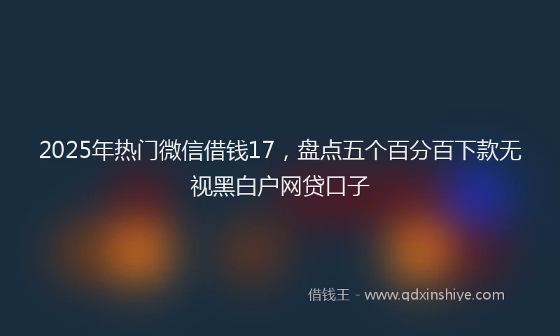 2025年热门微信借钱17，盘点五个百分百下款无视黑白户网贷口子