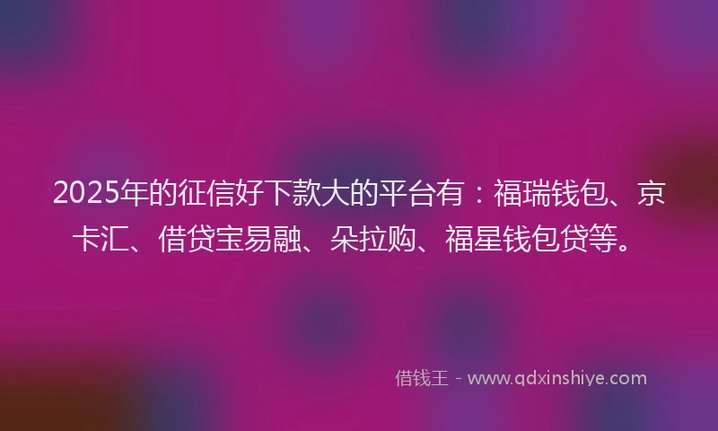 2025年的征信好下款大的平台有：福瑞钱包、京卡汇、借贷宝易融、朵拉购、福星钱包贷等。