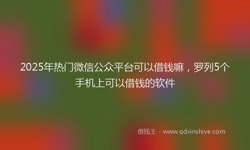 2025年热门微信公众平台可以借钱嘛，罗列5个手机上可以借钱的软件