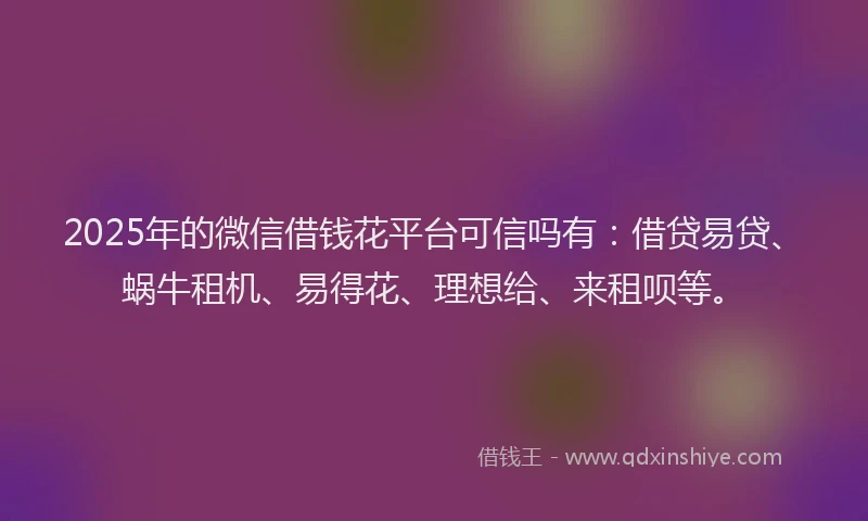 2025年的微信借钱花平台可信吗有：借贷易贷、蜗牛租机、易得花、理想给、来租呗等。