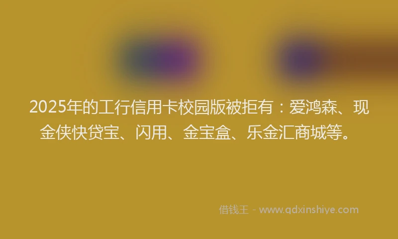 2025年的工行信用卡校园版被拒有：爱鸿森、现金侠快贷宝、闪用、金宝盒、乐金汇商城等。