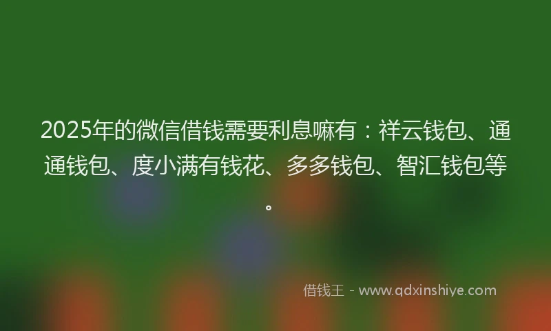 2025年的微信借钱需要利息嘛有：祥云钱包、通通钱包、度小满有钱花、多多钱包、智汇钱包等。