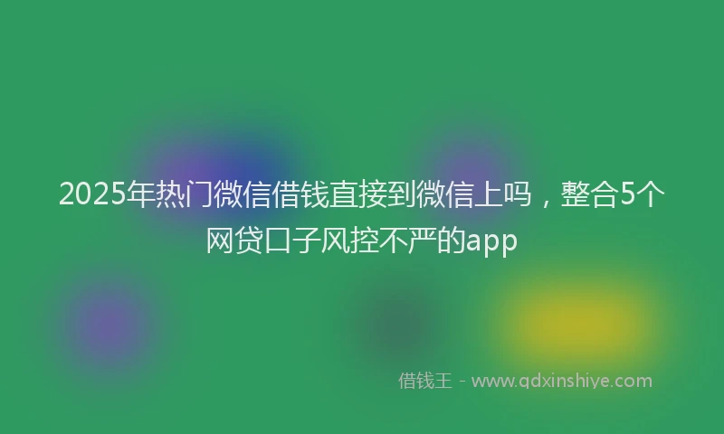 2025年热门微信借钱直接到微信上吗，整合5个网贷口子风控不严的app