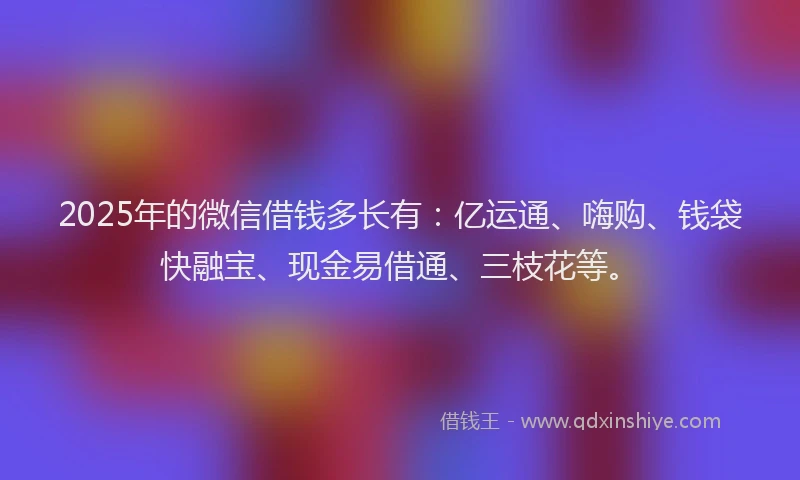 2025年的微信借钱多长有：亿运通、嗨购、钱袋快融宝、现金易借通、三枝花等。