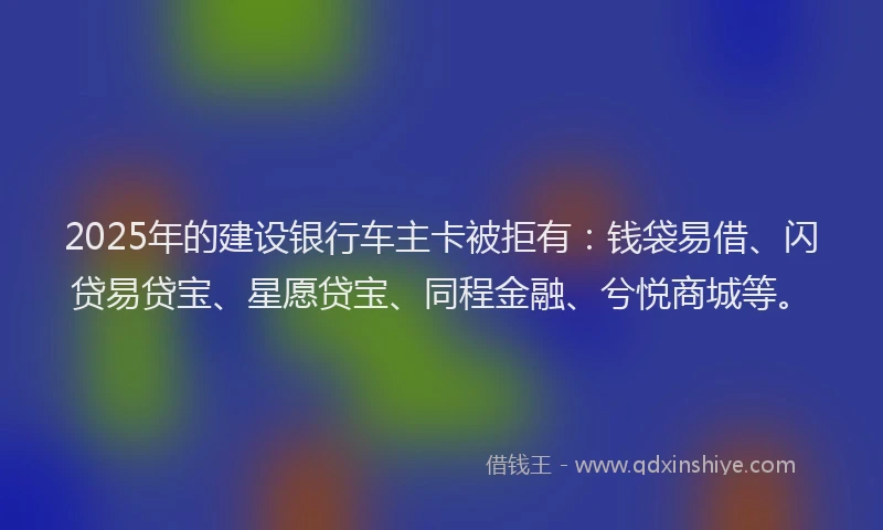 2025年的建设银行车主卡被拒有:钱袋易借、闪贷易贷宝、星愿贷宝、同程金融、兮悦商城等。