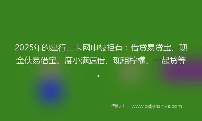 2025年的建行二卡网申被拒有：借贷易贷宝、现金侠易借宝、度小满速借、现租柠檬、一起贷等。